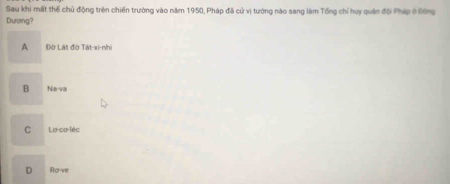 Sau khi mất thế chủ động trên chiến trường vào năm 1950, Pháp đã cử vị tướng nào sang làm Tổng chỉ huy quân đội Pháp ở Đông
Dương?
A Đờ Lát đờ Tát-xi-nhi
B Na-va
C Lơ-cơ-léc
D Ro-ve