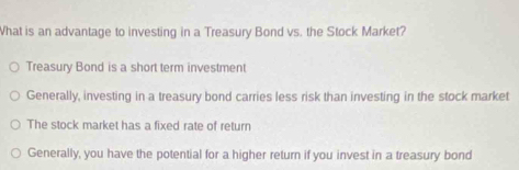 What is an advantage to investing in a Treasury Bond vs. the Stock Market?
Treasury Bond is a short term investment
Generally, investing in a treasury bond carries less risk than investing in the stock market
The stock market has a fixed rate of return
Generally, you have the potential for a higher return if you invest in a treasury bond