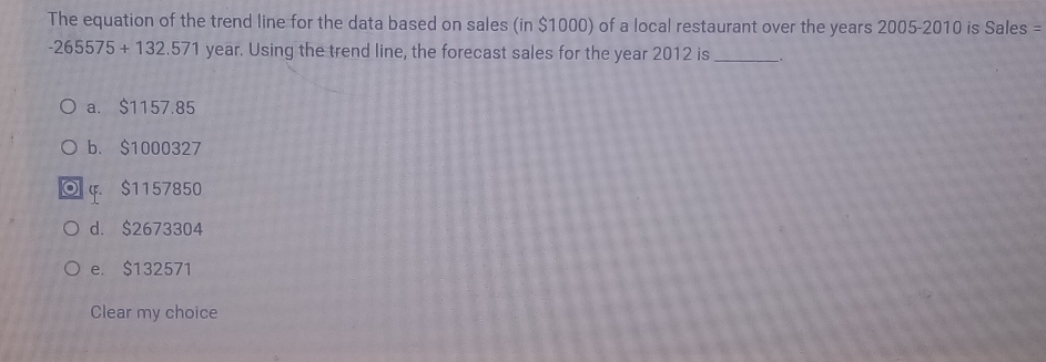 The equation of the trend line for the data based on sales (in $1000) of a local restaurant over the years 2005-2010 is Sales =
-265575+132.571 year. Using the trend line, the forecast sales for the year 2012 is_ .
a. $1157.85
b. $1000327
φ. $1157850
d. $2673304
e. $132571
Clear my choice