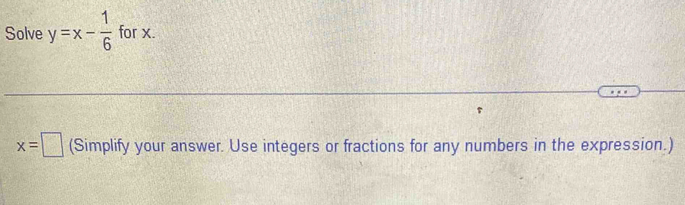 Solve y=x- 1/6  for x.
x=□ (Simplify your answer. Use integers or fractions for any numbers in the expression.)