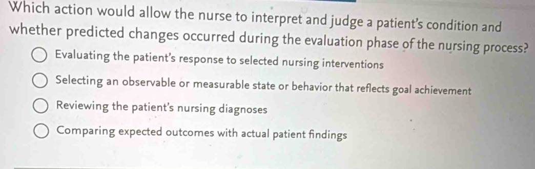 Which action would allow the nurse to interpret and judge a patient’s condition and
whether predicted changes occurred during the evaluation phase of the nursing process?
Evaluating the patient’s response to selected nursing interventions
Selecting an observable or measurable state or behavior that reflects goal achievement
Reviewing the patient's nursing diagnoses
Comparing expected outcomes with actual patient findings