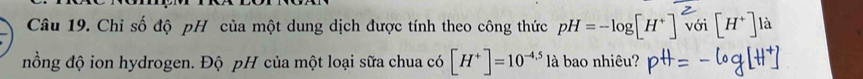 Chỉ số độ pH của một dung dịch được tính theo công thức pH=-log [H^+] với [H^+] là 
nồng độ ion hydrogen. Độ pH của một loại sữa chua có [H^+]=10^(-4.5) là bao nhiêu?