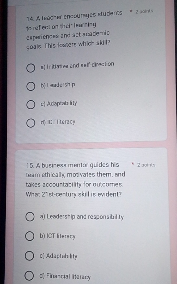 A teacher encourages students * 2 points
to reflect on their learning
experiences and set academic
goals. This fosters which skill?
a) Initiative and self-direction
b) Leadership
c) Adaptability
d) ICT literacy
15. A business mentor guides his 2 points
team ethically, motivates them, and
takes accountability for outcomes.
What 21st-century skill is evident?
a) Leadership and responsibility
b) ICT literacy
c) Adaptability
d) Financial literacy