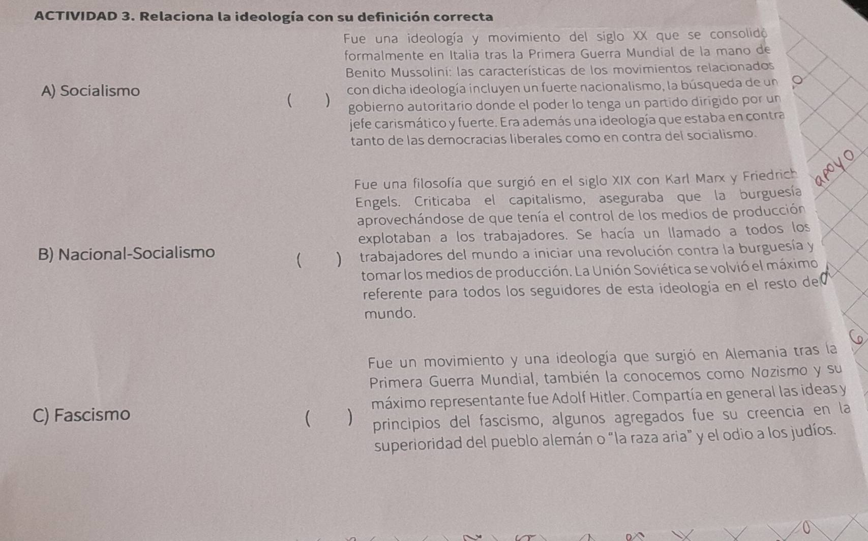 ACTIVIDAD 3. Relaciona la ideología con su definición correcta 
Fue una ideología y movimiento del siglo XX que se consolidó 
formalmente en Italia tras la Primera Guerra Mundial de la mano de 
Benito Mussolini: las características de los movimientos relacionados 
A) Socialismo 
( ) con dicha ideología incluyen un fuerte nacionalismo, la búsqueda de un o 
gobierno autoritario donde el poder lo tenga un partido dirigido por un 
jefe carismático y fuerte. Era además una ideología que estaba en contra 
tanto de las democracias liberales como en contra del socialismo. 
Fue una filosofía que surgió en el siglo XIX con Karl Marx y Friedrich 
Engels. Criticaba el capitalismo, aseguraba que la burguesía 
aprovechándose de que tenía el control de los medios de producción 
explotaban a los trabajadores. Se hacía un llamado a todos los 
B) Nacional-Socialismo 
 ) trabajadores del mundo a iniciar una revolución contra la burguesía y 
tomar los medios de producción. La Unión Soviética se volvió el máximo 
referente para todos los seguidores de esta ideología en el resto de 
mundo. 
Fue un movimiento y una ideología que surgió en Alemania tras la 
Primera Guerra Mundial, también la conocemos como Nazismo y su 
C) Fascismo  ) máximo representante fue Adolf Hitler. Compartía en general las ideas y 
principios del fascismo, algunos agregados fue su creencia en la 
superioridad del pueblo alemán o “la raza aria” y el odio a los judíos.