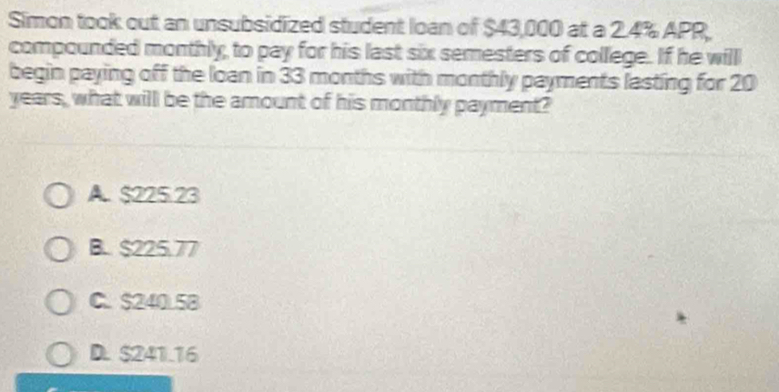 Simon took out an unsubsidized student loan of $43,000 at a 2.4% APR,
compounded monthly, to pay for his last six semesters of college. If he will
begin paying off the loan in 33 months with monthly payments lasting for 20
years, what will be the amount of his monthly payment?
A. $225.23
B.. $225.77
C. $240.5B
D. $241.16