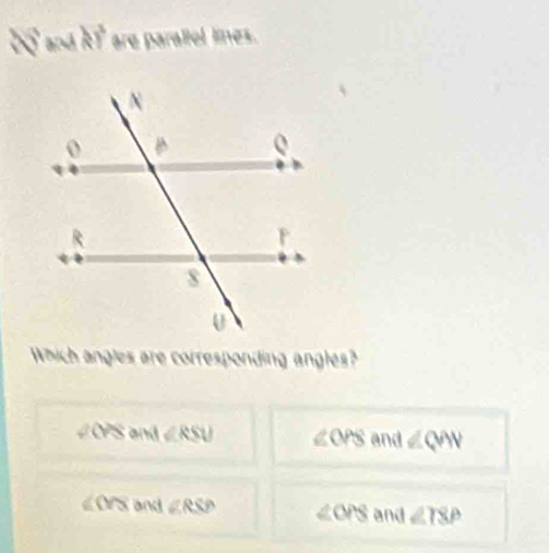 a v and kT are parallel limes.
Which angles are corresponding angles?
2 overline YS and ∠ RSU ∠ OPS and ∠ QAV
∠OPS and ∠ RSP ∠ OPS and ∠ TSP