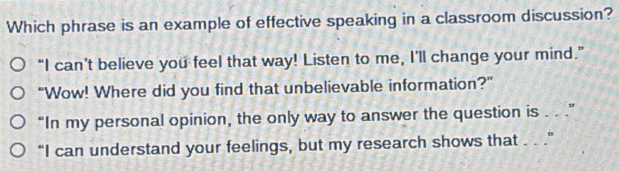 Which phrase is an example of effective speaking in a classroom discussion? 
“I can’t believe you feel that way! Listen to me, I’ll change your mind.” 
“Wow! Where did you find that unbelievable information?” 
“In my personal opinion, the only way to answer the question is . . .” 
“I can understand your feelings, but my research shows that . . .”