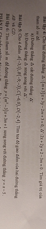 Bài tập 4: Cho hai đường thăng △ :(m+3)x+3y-2m+3=0, △ ':2x+2y+2-3m=0. Tìm giá trị của 
tham số m để: 
a) Đường thẳng △ cắt đường thẳng △
b) Đường thẳng △ song song với △' . 
Bài tập 5: Cho 4 điểm A(-3;1), B(-9;-3), C(-6;0), D(-2;4). Tìm tọa độ giao điểm của hai đường thẳng
AB và CD. 
Bài tập 6: Tìm tham số m để đường thẳng y=(m^2-3)x+3m+1 song song với đường thẳng y=x-5.