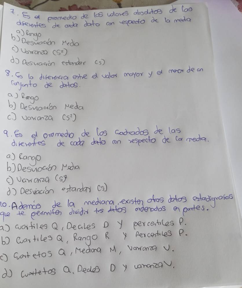 Es a promedo do 10S valores absoutos de lag
diferentes de cada dato con especto do la media
a) pango
b) Desuogion Heda
( Uamonza (S^2)
do Desuagion estandar Cs )
8. Ces 1a diferenca ente e valor mayor y el meor decn
conjonto de doitos.
a) Dango
b) Desuiadion Neda
( ) varanza (5^2)
9. Ss d oromedo de los Godrades de las
direrenfes de coda dato con respecto de (a meda.
a) Rango
b) Desuaaon Meda
①Varonza (s)^2
d) Desviacion estanday (s)
10. Ademos de la mediana, existe otos dotos estadigrates
gue te eermiter dividit too datos orderados en partes.
a) wortiles Q, Deales D y percentiles P.
b) wartiles Q, Rango R x Percentiles P.
C) Gatetos Q, Nedong M, varranca v.
d cuartetos Q Dedes D y caraniza.