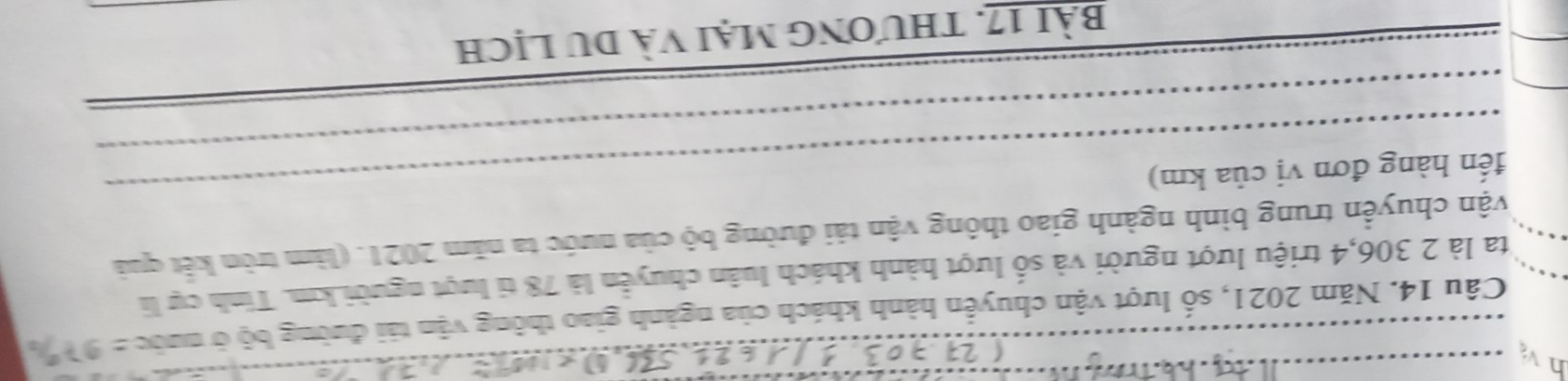 Năm 2021, số lượt vận chuyển hành khách của ngành giao thông vận tải đường bộ ở nước =97°/_circ 
ta là 2 306, 4 triệu lượt người và số lượt hành khách luân chuyển là 78 tỉ lượt người km. Tinh cự li 
vận chuyển trung bình ngành giao thông vận tải đường bộ của nước ta năm 2021. (làm tròn kết quả 
đến hàng đơn vị của km) 
bài 17. thương mại và du lịch