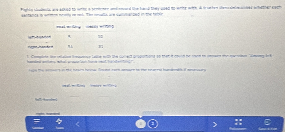 Eighty students are asked to write a sentence and record the hand they used to write with. A teacher then determines whether each 
sentence is written neatly or not. The results are summarized in the table. 
1. Complete the rellative frequency table with the comect proportions so that it couild be used to answer the quention: "Among let- 
handed writers, what proportion have meat handwrting?" 
Type the answers in the boxes below. Round each answer to the rearest hundredth if recessary 
meat writting messy writing 
(afh bured