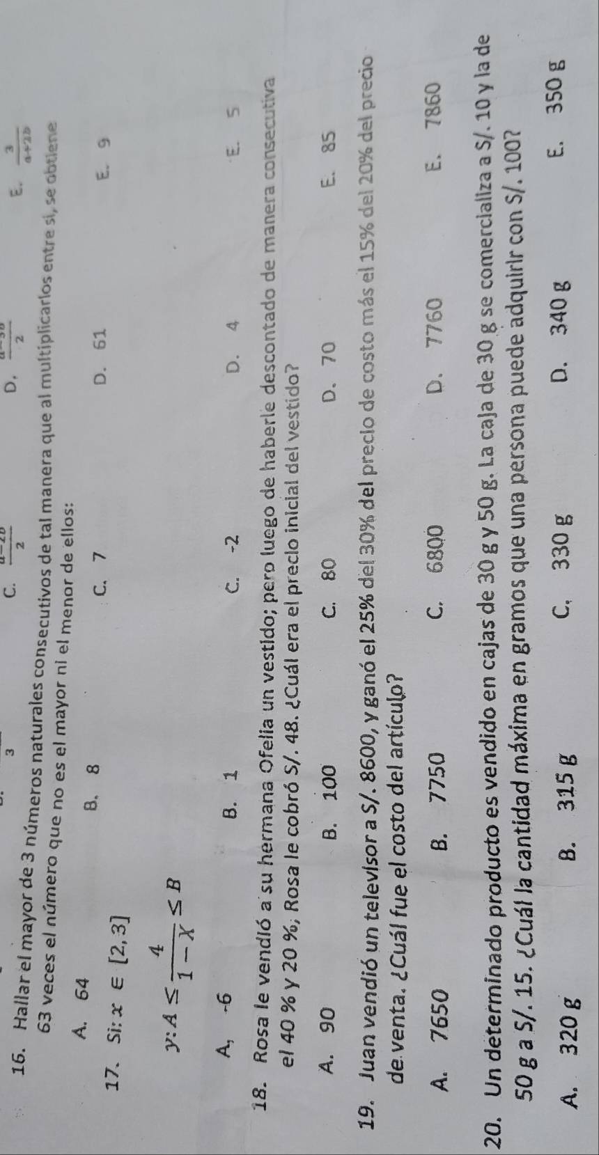 3
C.  (a-2b)/2  D,  (a-3a)/2  E.  3/a+2b 
16. Hallar el mayor de 3 números naturales consecutivos de tal manera que al multiplicarlos entre si, se obtiene
63 veces el número que no es el mayor ni el menor de ellos:
A. 64
B. 8
17. Si: x∈ [2,3]
C、 7 D. 61 E. 9
y:A≤  4/1-X ≤ B
A, -6 B. 1 C. -2 D. 4 E. S
18. Rosa le vendió a su hermana Ofelia un vestido; pero luego de haberle descontado de manera consecutiva
el 40 % y 20 %; Rosa le cobró S/. 48. ¿Cuál era el preclo inicial del vestido?
A. 90 B. 100 C. 80 D. 70 E. 85
19. Juan vendió un televisor a S/. 8600, y ganó el 25% del 30% del precio de costo más el 15% del 20% del precio
de venta. ¿Cuál fue el costo del artículo?
A. 7650 B. 7750 C. 6800 D. 7760 E. 7860
20. Un determinado producto es vendido en cajas de 30 g y 50 g. La caja de 30 g se comercializa a S/. 10 y la de
50 g a S/. 15. ¿Cuál la cantidad máxima en gramos que una persona puede adquirir con S/. 100?
A. 320 g B. 315 g C， 330 g
D. 340 g E. 350 g