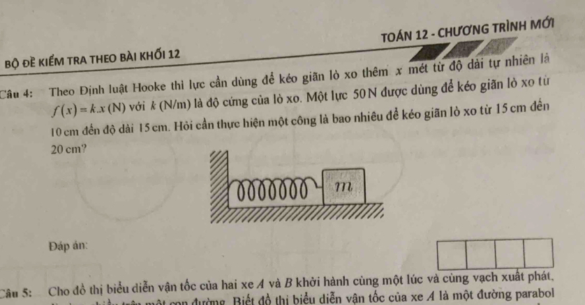 TOÁN 12 - CHƯƠNG TRÌNH MỚI 
bộ đề kiếm tra theo bài khỐi 12 
Câu 4: Theo Định luật Hooke thì lực cần dùng để kéo giãn lỏ xo thêm x mét từ độ dài tự nhiên là
f(x)=k.x(N) với * (N/m) là độ cứng của lò xo. Một lực 50 N được dùng để kéo giãn lỏ xo từ
10 cm đến độ dài 15 cm. Hỏi cần thực hiện một công là bao nhiêu để kéo giãn lò xo từ 15 cm đến
20 cm? 
Đáp án: 
Câu 5: Cho đồ thị biểu diễn vận tốc của hai xe A và B khởi hành cùng một lúc và cùng vạch xuất phát. 
con đường Biết đồ thị biểu diễn vận tốc của xe A là một đường parabol