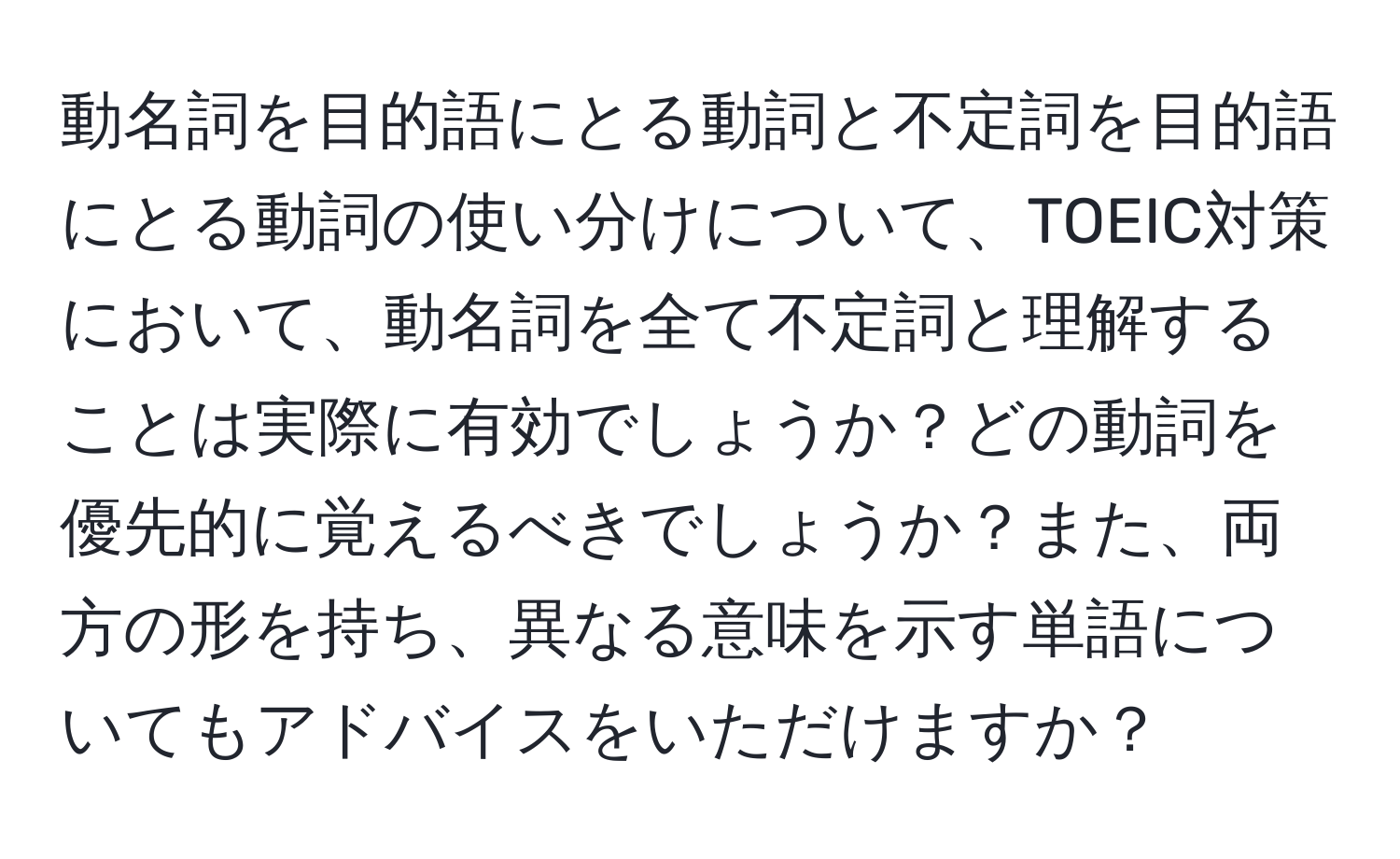 動名詞を目的語にとる動詞と不定詞を目的語にとる動詞の使い分けについて、TOEIC対策において、動名詞を全て不定詞と理解することは実際に有効でしょうか？どの動詞を優先的に覚えるべきでしょうか？また、両方の形を持ち、異なる意味を示す単語についてもアドバイスをいただけますか？