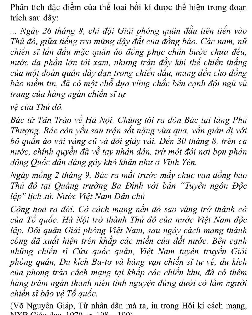 Phân tích đặc điểm của thể loại hồi kí được thể hiện trong đoạn
trích sau đây:
... Ngày 26 tháng 8, chi đội Giải phóng quân đầu tiên tiến vào
Thủ đô, giữa tiếng reo mừng dậy đất của đồng bảo. Các nam, nữ
chiến sĩ lần đầu mặc quần áo đồng phục chân bước chưa đều,
nước da phần lớn tải xạm, nhưng tràn đầy khi thế chiến thắng
của một đoàn quân dày dạn trong chiến đấu, mang đến cho đồng
bào niềm tin, đã có một chỗ dựa vững chắc bên cạnh đội ngũ vũ
trang của hàng ngàn chiến sĩ tự
vệ của Thủ đô.
Bác từ Tân Trào về Hà Nội. Chúng tôi ra đón Bác tại làng Phủ
Thượng. Bác còn yếu sau trận sốt nặng vừa qua, vẫn giản dị với
bộ quần áo vải vàng cũ và đôi giày vải. Đến 30 tháng 8, trên cả
hước, chính quyền đã về tay nhân dân, trừ một đôi nơi bọn phản
động Quốc dân đảng gây khó khăn như ở Vĩnh Yên.
Ngày mồng 2 tháng 9, Bác ra mắt trước mấy chục vạn đồng bào
Thủ đô tại Quảng trường Ba Đình với bản “Tuyên ngôn Độc
lập" lịch sử. Nước Việt Nam Dân chủ
Cộng hoà ra đời. Cờ cách mạng nền đỏ sao vàng trở thành cờ
của Tổ quốc. Hà Nội trở thành Thủ đô của nước Việt Nam độc
Đập. Đội quân Giải phóng Việt Nam, sau ngày cách mạng thành
công đã xuất hiện trên khắp các miền của đất nước. Bên cạnh
những chiến sĩ Cứu quốc quân, Việt Nam tuyên truyền Giải
phóng quân, Du kích Ba-tơ và hàng vạn chiến sĩ tự vệ, du kích
của phong trào cách mạng tại khắp các chiến khu, đã có thêm
hàng trăm ngàn thanh niên tình nguyện đứng dưới cờ làm người
chiến sĩ bảo vệ Tổ quốc.
(Võ Nguyên Giáp, Từ nhân dân mà ra, in trong Hồi kí cách mạng,