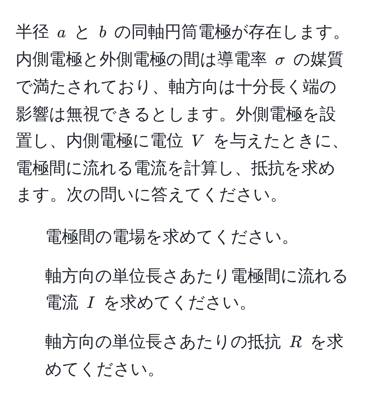 半径 ( a ) と ( b ) の同軸円筒電極が存在します。内側電極と外側電極の間は導電率 ( sigma ) の媒質で満たされており、軸方向は十分長く端の影響は無視できるとします。外側電極を設置し、内側電極に電位 ( V ) を与えたときに、電極間に流れる電流を計算し、抵抗を求めます。次の問いに答えてください。

1. 電極間の電場を求めてください。
2. 軸方向の単位長さあたり電極間に流れる電流 ( I ) を求めてください。
3. 軸方向の単位長さあたりの抵抗 ( R ) を求めてください。