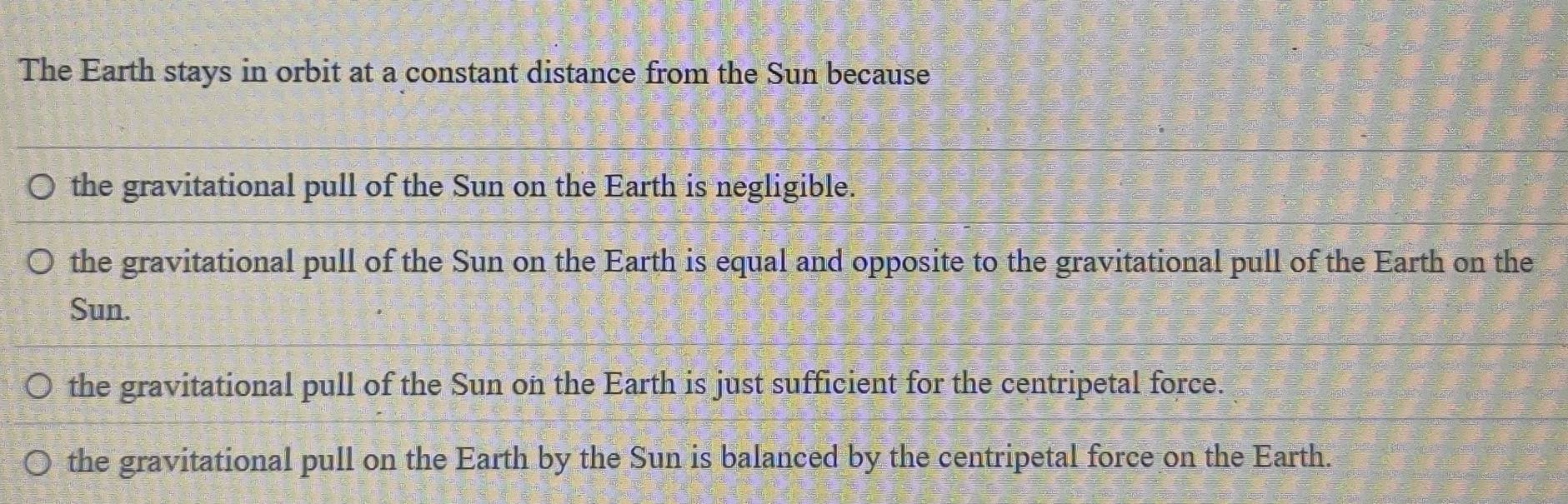 The Earth stays in orbit at a constant distance from the Sun because
the gravitational pull of the Sun on the Earth is negligible.
the gravitational pull of the Sun on the Earth is equal and opposite to the gravitational pull of the Earth on the
Sun.
the gravitational pull of the Sun on the Earth is just sufficient for the centripetal force.
the gravitational pull on the Earth by the Sun is balanced by the centripetal force on the Earth.