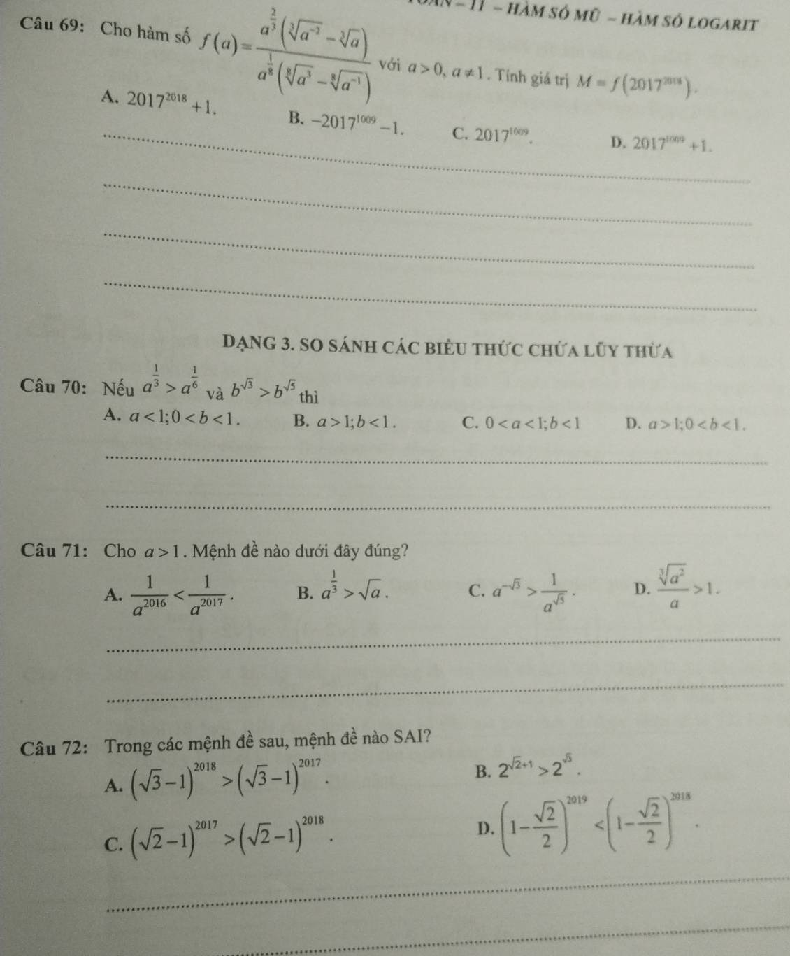 1 − 11 - hàm số mỹ - hàm số logarit
Câu 69: Cho hàm số f(a)=frac a^(frac 2)3(sqrt[3](a^(-2))-sqrt[3](a))a^(frac 1)3(sqrt[3](a^3)-sqrt[6](a^(-1))) với a>0,a!= 1. Tính giá trị M=f(2017^(2018)).
_
A. 2017^(2018)+1. B. -2017^(1009)-1. C. 2017^(1009).
D. 2017^(1009)+1.
_
_
_
DạNG 3. SO sánh các biểu thức chứa lũy thừa
Câu 70: Nếu a^(frac 1)3>a^(frac 1)6 và b^(sqrt(3))>b^(sqrt(5)) thì
A. a<1;0 B. a>1;b<1. C. 0<1</tex> D. a>1;0
_
_
Câu 71: Cho a>1. Mệnh đề nào dưới đây đúng?
A.  1/a^(2016)  B. a^(frac 1)3>sqrt(a). a^(-sqrt(3))> 1/a^(sqrt(5)) . D.  sqrt[3](a^2)/a >1.
C.
_
_
Câu 72: Trong các mệnh đề sau, mệnh đề nào SAI?
A. (sqrt(3)-1)^2018>(sqrt(3)-1)^2017.
B. 2^(sqrt(2)+1)>2^(sqrt(3)).
C. (sqrt(2)-1)^2017>(sqrt(2)-1)^2018.
D. (1- sqrt(2)/2 )^2019
_
_