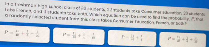 In a freshman high school class of 80 students, 22 students take Consumer Education, 20 students
take French, and 4 students take both. Which equation can be used to find the probability, P, that
a randomly selected student from this class takes Consumer Education, French, or both?
P= 11/40 + 1/4 - 1/20  P= 11/40 + 1/4 - 1/10  P= 11/40 + 1/4  P= 11/40 + 1/4 + 1/20 