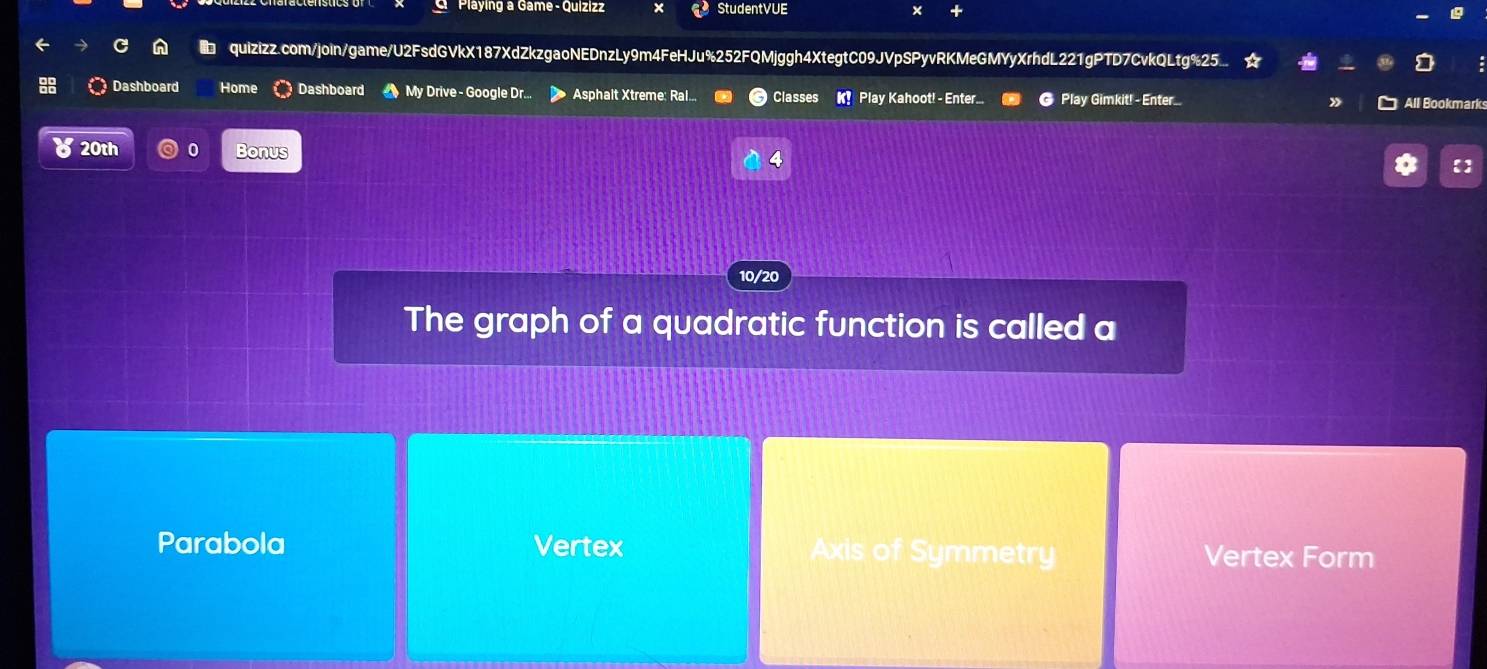 Playing a Game - Quizizz StudentVUE x
b quizizz.com/join/game/U2FsdGVkX187XdZkzgaoNEDnzLy9m4FeHJu%252FQMjggh4XtegtC09JVpSPyvRKMeGMYyXrhdL221gPTD7CvkQLtg%25...
Dashboard Home Dashboard My Drive - Google Dr.. Asphalt Xtreme: Ral... Classes K! Play Kahoot! - Enter... @ Play Gimkit! - Enter
All Bookmark
20th 0 Bonus
4
【]
10/20
The graph of a quadratic function is called a
Parabola Vertex Axis of Symmetry Vertex Form