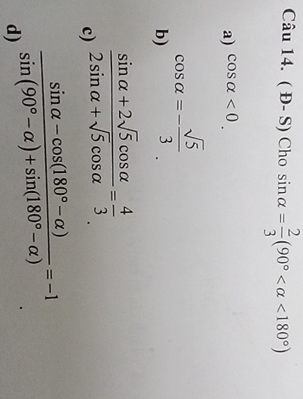 (D-S) Cho sin alpha = 2/3 (90° <180°)
a) cos alpha <0</tex>.
b) cos alpha =- sqrt(5)/3 
c)  (sin alpha +2sqrt(5)cos alpha )/2sin alpha +sqrt(5)cos alpha  = 4/3 
d)  (sin alpha -cos (180°-alpha ))/sin (90°-alpha )+sin (180°-alpha ) =-1