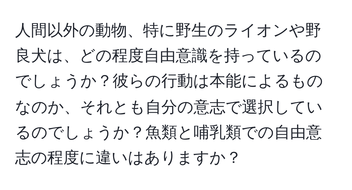 人間以外の動物、特に野生のライオンや野良犬は、どの程度自由意識を持っているのでしょうか？彼らの行動は本能によるものなのか、それとも自分の意志で選択しているのでしょうか？魚類と哺乳類での自由意志の程度に違いはありますか？