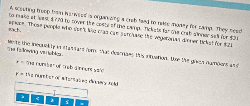 A scouting troop from Norwood is organizing a crab feed to raise money for camp. They need 
to make at least $770 to cover the costs of the camp. Tickets for the crab dinner sell for $31
each. 
apiece. Those people who don't like crab can purchase the vegetarian dinner ticket for $21
the following variables. 
Write the inequality in standard form that describes this situation. Use the given numbers and
x= the number of crab dinners sold
y= the number of alternative dinners sold 
> < 2 s =