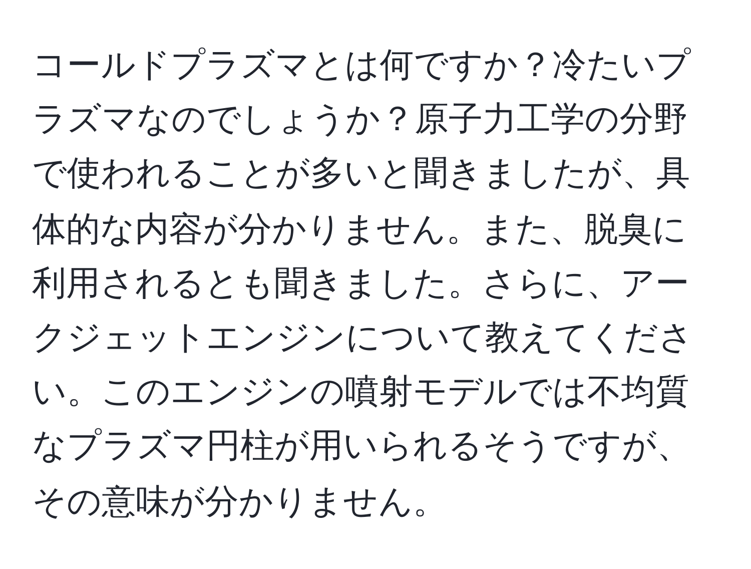 コールドプラズマとは何ですか？冷たいプラズマなのでしょうか？原子力工学の分野で使われることが多いと聞きましたが、具体的な内容が分かりません。また、脱臭に利用されるとも聞きました。さらに、アークジェットエンジンについて教えてください。このエンジンの噴射モデルでは不均質なプラズマ円柱が用いられるそうですが、その意味が分かりません。