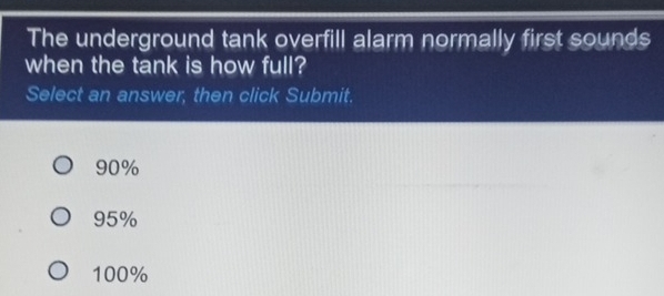 The underground tank overfill alarm normally first sounds
when the tank is how full?
Select an answer, then click Submit.
90%
95%
100%