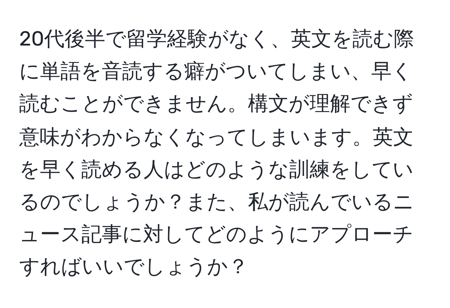 20代後半で留学経験がなく、英文を読む際に単語を音読する癖がついてしまい、早く読むことができません。構文が理解できず意味がわからなくなってしまいます。英文を早く読める人はどのような訓練をしているのでしょうか？また、私が読んでいるニュース記事に対してどのようにアプローチすればいいでしょうか？