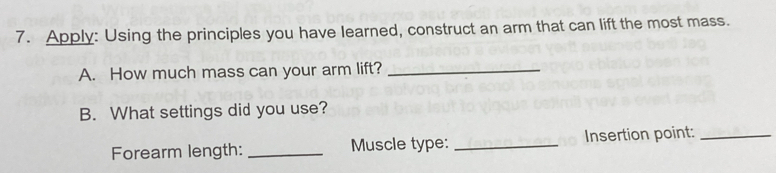 Apply: Using the principles you have learned, construct an arm that can lift the most mass. 
A. How much mass can your arm lift?_ 
B. What settings did you use? 
Forearm length: _Muscle type: _Insertion point:_