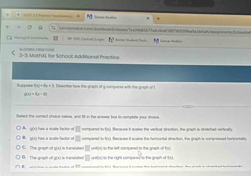 10 07.3.3 Poaction Tansdormaro Savvas Roalkze +
sawasrealize.com/dashboard/classes/1ce24685677a4cdea618079b599fea9a/detaih/assignments/b2deddaf
Managed bookmarks VHL Central | Login I_2^3 Anrim Student Dash. Savcas Realirn
ALGEBRA I SEM I LIVE
3-3: MathXL for School: Additional Practice
Suppose f(x)=6x+3. Describe how the graph of g compares with the graph of f.
g(x)=f(x-8)
Select the correct choice below, and fill in the answer box to complete your choice.
A. g(x) has a scale factor of □ compared to f(x). Because it scales the vertical direction, the graph is stretched vertically.
B. g(x) has a scale factor of □ compared to f(x). Because it scales the horizontal direction, the graph is compressed horizontally.
C. The graph of g(x) is translated □ unit(s) to the left compared to the graph of f(x).
D. The graph of g(x) is translated □ unit(s) to the right compared to the graph of f(x). 
E ais'l hae a enla fantne ot d to fvl, Qansune it caslne the harisnntel dimantion the arunh in stratched harisantslle
