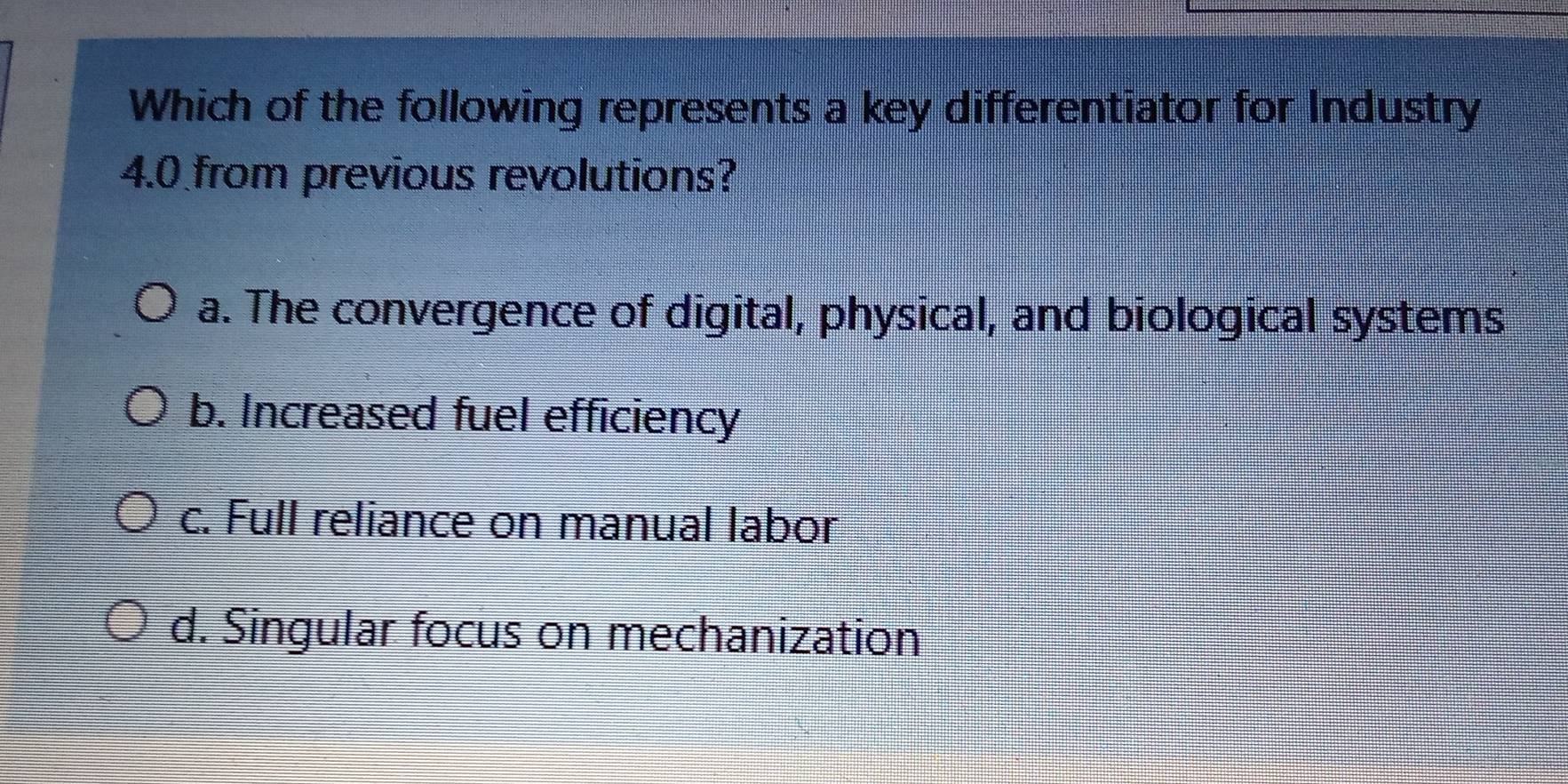 Which of the following represents a key differentiator for Industry
4.0 from previous revolutions?
a. The convergence of digital, physical, and biological systems
b. Increased fuel efficiency
c. Full reliance on manual labor
d. Singular focus on mechanization