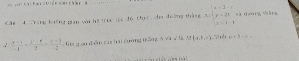 so với khí bán 50 tấn sản phẩm là_ 
Câu 4. Trong không gian với hệ trục tọa độ Oxyz , cho đường thắng A:beginarrayl x=2-t y=2t z=1-tendarray. và đường thắng 
d :  (x+1)/-1 = (y-6)/2 = (z+3)/-2 . Gọi giao điểm của hai đường thắng A và # là M(a;b;c) , Tính a+b+c. 
vào giấy làm bài