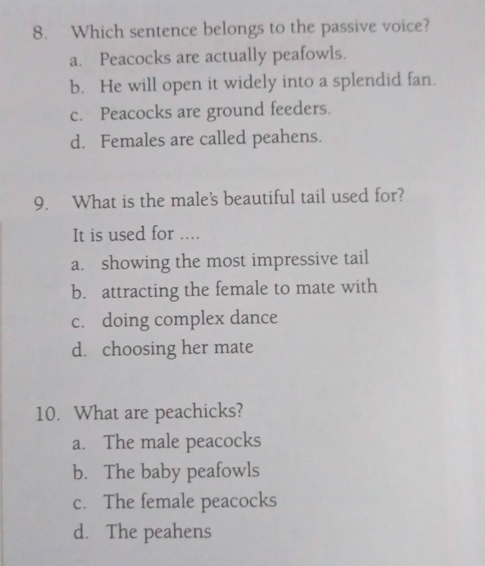 Which sentence belongs to the passive voice?
a. Peacocks are actually peafowls.
b. He will open it widely into a splendid fan.
c. Peacocks are ground feeders.
d. Females are called peahens.
9. What is the male's beautiful tail used for?
It is used for ....
a. showing the most impressive tail
b. attracting the female to mate with
c. doing complex dance
d. choosing her mate
10. What are peachicks?
a. The male peacocks
b. The baby peafowls
c. The female peacocks
d. The peahens