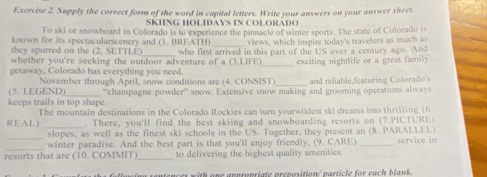 Supply the correct form of the word in capital letters. Write your answers on your answer sheet. 
SKIING HOLIDAYS IN COLORADO 
To ski or snowboard in Colorado is to experience the pinnacle of winter sports. The state of Colorado is 
_ 
known for its spectacularscenery and (1. BREATH) views, which inspire today's travelers as much as 
they spurred on the (2. SETTLE) 
_ 
whether you're seeking the outdoor adventure of a (3.LIFE) who first arrived in this part of the US over a century ago. And 
exciting nightlife or a great family 
getaway, Colorado has everything you need. 
November through April, snow conditions are (4. CONSIST) and reliable,featuring Colorado's 
(5. LEGEND) 
keeps trails in top shape. “champagne powder” snow. Extensive snow making and grooming operations always 
REAL) The mountain destinations in the Colorado Rockies can turn yourwildest ski dreams into thrilling (6. 
. There, you'll find the best skiing and snowboarding resorts on (7.PICTURE) 
slopes, as well as the finest ski schools in the US. Together, they present an (8. PARALLEL) 
_ 
winter paradise. And the best part is that you'll enjoy friendly, (9. CARE) _service in 
resorts that are (10. COMMIT) _to delivering the highest quality amenities. 
ing rantencex with one appropriate preposition/ particle for each blank