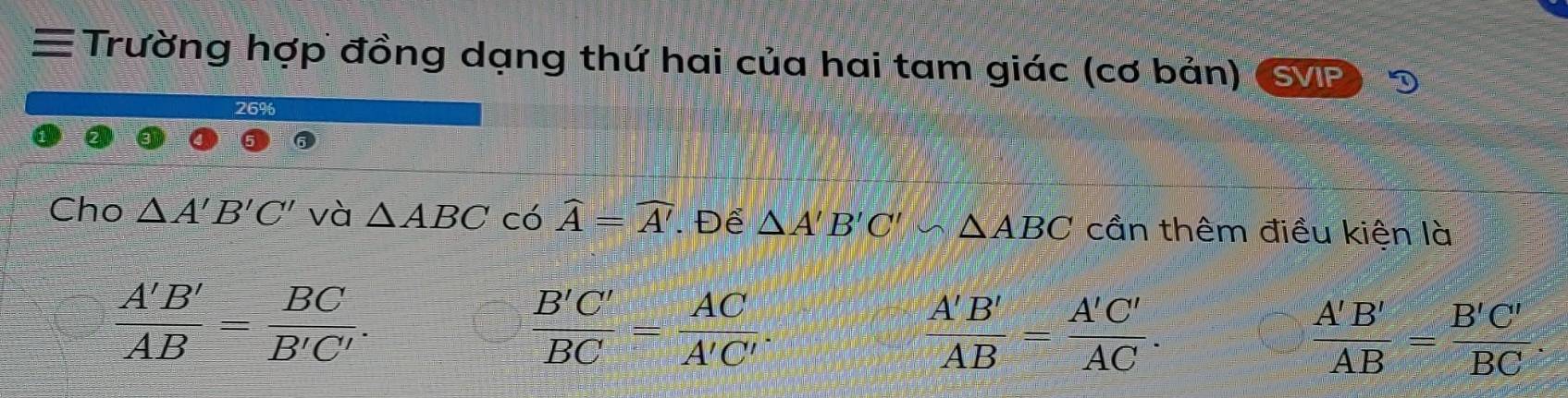 ≡ Trường hợp đồng dạng thứ hai của hai tam giác (cơ bản) SVIP
Cho △ A'B'C' và △ ABC có widehat A=widehat A'. Để △ A'B'C' △ ABC cần thêm điều kiện là
 A'B'/AB = BC/B'C' .
 B'C'/BC = AC/A'C' .
 A'B'/AB = A'C'/AC .
 A'B'/AB = B'C'/BC .