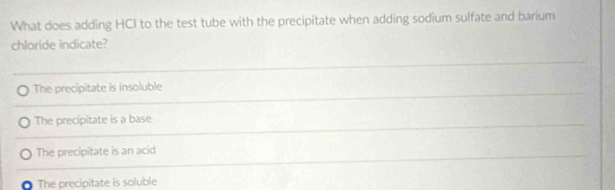 What does adding HCI to the test tube with the precipitate when adding sodium sulfate and barium
chloride indicate?
The precipitate is insoluble
The precipitate is a base
The precipitate is an acid
The precipitate is soluble