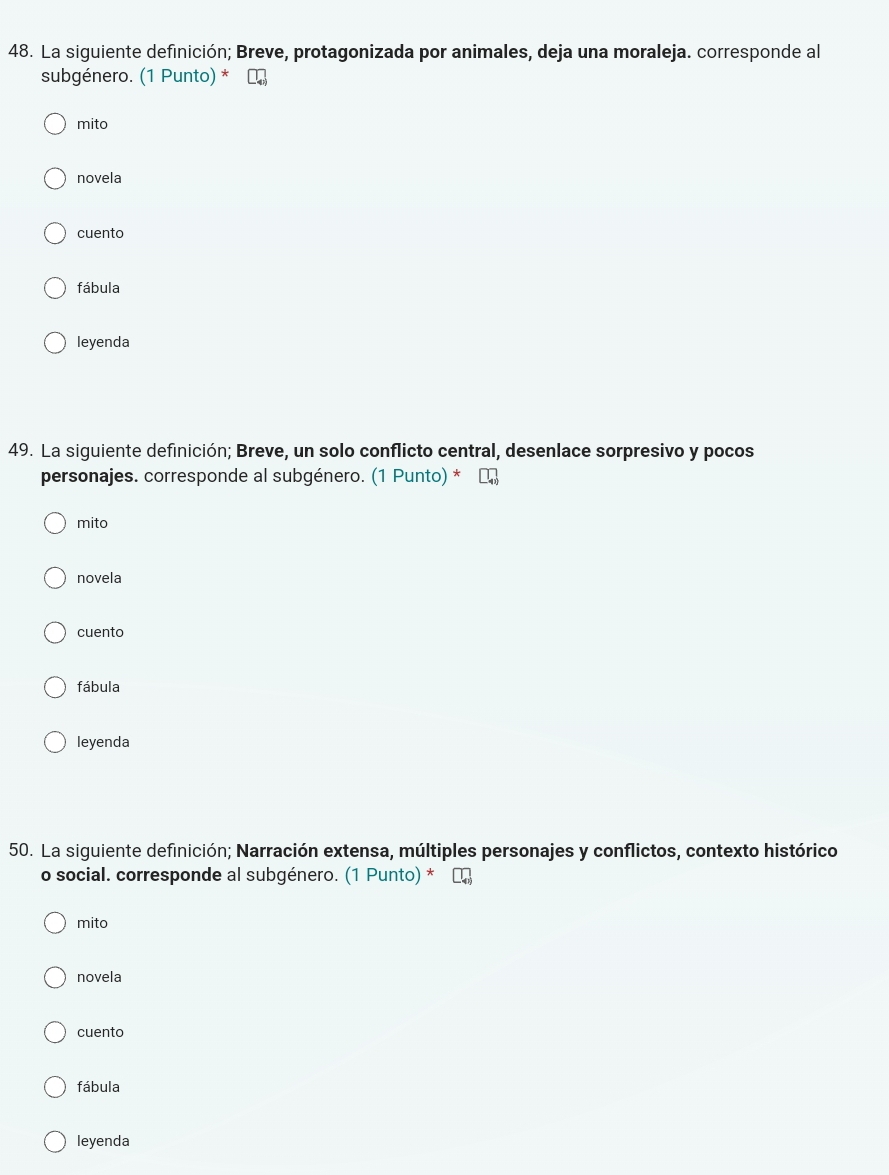 La siguiente definición; Breve, protagonizada por animales, deja una moraleja. corresponde al
subgénero. (1 Punto) *
mito
novela
cuento
fábula
leyenda
49. La siguiente definición; Breve, un solo conflicto central, desenlace sorpresivo y pocos
personajes. corresponde al subgénero. (1 Punto) *
mito
novela
cuento
fábula
leyenda
50. La siguiente definición; Narración extensa, múltiples personajes y conflictos, contexto histórico
o social. corresponde al subgénero. (1 Punto) *
mito
novela
cuento
fábula
leyenda