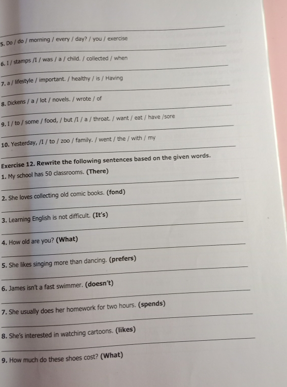 Do / do / morning / every / day? / you / exercise 
_ 
6. 1 / stamps /I / was / a / child. / collected / when 
_ 
7, a / lifestyle / important. / healthy / is / Having 
_ 
8. Dickens / a / lot / novels. / wrote / of 
_ 
9. 1 / to / some / food, / but /I / a / throat. / want / eat / have /sore 
_ 
10. Yesterday, /I / to / zoo / family. / went / the / with / my 
Exercise 12. Rewrite the following sentences based on the given words. 
_ 
1. My school has 50 classrooms. (There) 
_ 
2. She loves collecting old comic books. (fond) 
_ 
3. Learning English is not difficult. (It's) 
_ 
4. How old are you? (What) 
_ 
5. She likes singing more than dancing. (prefers) 
_ 
6. James isn’t a fast swimmer. (doesn't) 
_ 
7. She usually does her homework for two hours. (spends) 
_ 
8. She's interested in watching cartoons. (likes) 
9. How much do these shoes cost? (What)