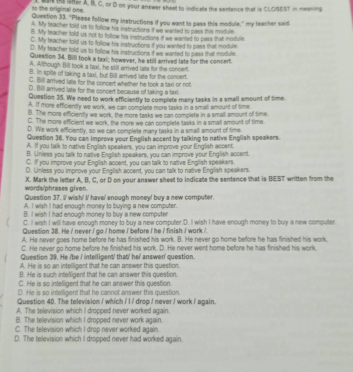 Mark the letter A, B, C, or D on your answer sheet to indicate the sentence that is CLOSEST in meaning
to the original one.
Question 33. “Please follow my instructions if you want to pass this module,” my teacher said.
A. My teacher told us to follow his instructions if we wanted to pass this module.
B. My teacher told us not to follow his instructions if we wanted to pass that module.
C. My teacher told us to follow his instructions if you wanted to pass that module.
D. My teacher told us to follow his instructions if we wanted to pass that module.
Question 34. Bill took a taxi; however, he still arrived late for the concert.
A. Although Bill took a taxi, he still arrived late for the concert.
B. In spite of taking a taxi, but Bill arrived late for the concert.
C. Bill arrived late for the concert whether he took a taxi or not.
D. Bill arrived late for the concert because of taking a taxi.
Question 35, We need to work efficiently to complete many tasks in a small amount of time.
A. If more efficiently we work, we can complete more tasks in a small amount of time.
B. The more efficiently we work, the more tasks we can complete in a small amount of time.
C. The more efficient we work, the more we can complete tasks in a small amount of time.
D. We work efficiently, so we can complete many tasks in a small amount of time.
Question 36. You can improve your English accent by talking to native English speakers.
A. If you talk to native English speakers, you can improve your English accent.
B. Unless you talk to native English speakers, you can improve your English accent.
C. If you improve your English accent, you can talk to native English speakers.
D. Unless you improve your English accent, you can talk to native English speakers.
X. Mark the letter A, B, C, or D on your answer sheet to indicate the sentence that is BEST written from the
words/phrases given.
Question 37. l/ wish/ l/ have/ enough money/ buy a new computer.
A. I wish I had enough money to buying a new computer.
B. I wish I had enough money to buy a new computer
C. I wish I will have enough money to buy a new computer.D. I wish I have enough money to buy a new computer.
Question 38. He / never / go / home / before / he / finish / work /.
A. He never goes home before he has finished his work. B. He never go home before he has finished his work.
C. He never go home before he finished his work. D. He never went home before he has finished his work.
Question 39. He /be / intelligent/ that/ he/ answer/ question.
A. He is so an intelligent that he can answer this question.
B. He is such intelligent that he can answer this question.
C. He is so intelligent that he can answer this question.
D. He is so intelligent that he cannot answer this question.
Question 40. The television / which / l / drop / never / work / again.
A. The television which I dropped never worked again.
B. The television which I dropped never work again.
C. The television which I drop never worked again.
D. The television which I dropped never had worked again.