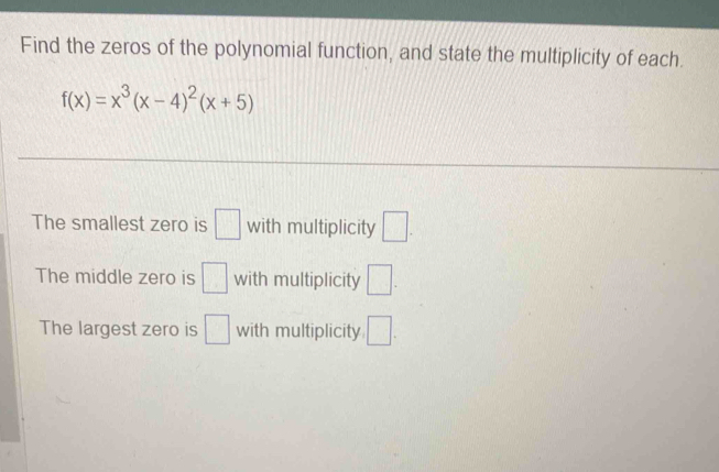 Find the zeros of the polynomial function, and state the multiplicity of each.
f(x)=x^3(x-4)^2(x+5)
The smallest zero is □ with multiplicity □. 
The middle zero is □ with multiplicity □. 
The largest zero is □ with multiplicity □.