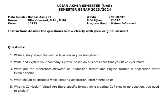 UJIAN AKHIR SEMESTER (UAS) 
SEMESTER GENAP 2023/2024 
Mata Kuliah : Bahasa Asing II Waktu : 90 MENIT 
Dosen : Rita Vidyasari, S.Pd., M.Pd. Sifat Ujian : CLOSE 
Kelas : JA233 Program Studi : Sistem Informasi 
Instruction: Answer the questions below clearly with your original answer! 
Questions: 
1. Write a story about the unique business in your hometown! 
2. Write and explain your company’s profile based on business card that you have ever made! 
3. What are the differences between of Indonesian format and English format in application letter 
Explain them! 
4. What should be included while creating application letter? Mention it! 
5. What is Curriculum Vitae? Are there specific format while creating CV? (yes or no question, you need 
to explain)