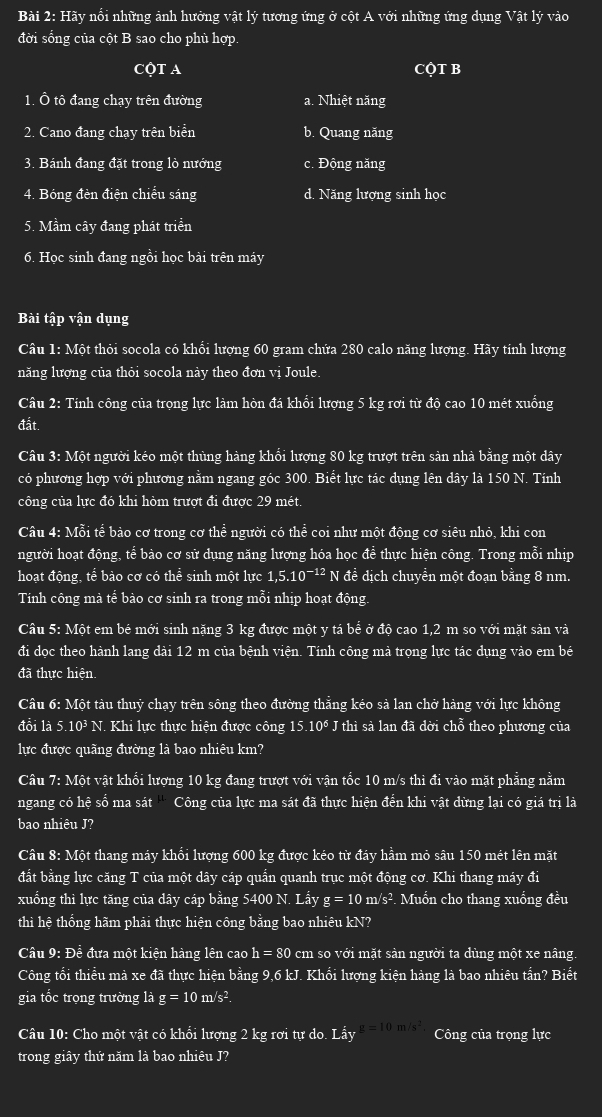 Hãy nổi những ảnh hưởng vật lý tương ứng ở cột A với những ứng dụng Vật lý vào
đời sống của cột B sao cho phủ hợp.
CộT A CQT B
1. Ô tô đang chạy trên đường a. Nhiệt năng
2. Cano đang chạy trên biển b. Quang năng
3. Bánh đang đặt trong lò nướng c. Động năng
4. Bóng đèn điện chiếu sáng d. Năng lượng sinh học
5. Mầm cây đang phát triển
6. Học sinh đang ngồi học bài trên máy
Bài tập vận dụng
Câu 1: Một thỏi socola có khối lượng 60 gram chứa 280 calo năng lượng. Hãy tính lượng
năng lượng của thỏi socola này theo đơn vị Joule.
Câu 2: Tính công của trọng lực làm hòn đá khổi lượng 5 kg rơi từ độ cao 10 mét xuống
đất.
Câu 3: Một người kéo một thùng hàng khổi lượng 80 kg trượt trên sản nhà bằng một dây
có phương hợp với phương nằm ngang góc 300. Biết lực tác dụng lên dây là 150 N. Tính
công của lực đó khi hòm trượt đi được 29 mét.
Câu 4: Mỗi tể bào cơ trong cơ thể người có thể coi như một động cơ siêu nhỏ, khi con
người hoạt động, tể bào cơ sử dụng năng lượng hóa học để thực hiện công. Trong mỗi nhip
hoạt động, tể bào cơ có thể sinh một lực 1,5.10^(-12) N đề dịch chuyền một đoạn bằng 8 nm.
Tính công mà tế bào cơ sinh ra trong mỗi nhịp hoạt động.
Câu 5: Một em bé mới sinh nặng 3 kg được một y tá bể ở độ cao 1,2 m so với mặt sản và
đi dọc theo hành lang dài 12 m của bệnh viện. Tính công mà trọng lực tác dụng vào em bé
đã thực hiện.
Câu 6: Một tàu thuỷ chạy trên sông theo đường thẳng kéo sả lan chở hàng với lực không
đổi là 5 10^3 N. Khi lực thực hiện được công : 5.10° * J thì sà lan đã dời chỗ theo phương của
lực được quãng đường là bao nhiêu km?
Câu 7: Một vật khối lượng 10 kg đang trượt với vận tốc 10 m/s thì đi vào mặt phẳng nằm
ngang có hệ số ma sát '' Công của lực ma sát đã thực hiện đến khi vật dừng lại có giá trị là
bao nhiêu J?
Câu 8: Một thang máy khổi lượng 600 kg được kéo từ đáy hầm mỏ sâu 150 mét lên mặt
đất bằng lực căng T của một dây cáp quần quanh trục một động cơ. Khi thang máy đi
xuống thì lực tăng của dây cáp bằng 5400 N. Lấy g=10 m/s². Muốn cho thang xuống đều
thì hệ thống hãm phải thực hiện công bằng bao nhiêu kN?
Câu 9: Đề đưa một kiện hàng lên cao h=80 cm so với mặt sản người ta dùng một xe nâng.
Công tối thiểu mà xe đã thực hiện bằng 9,6 kJ. Khối lượng kiện hàng là bao nhiêu tần? Biết
gia tốc trọng trường là g=10m/ s2.
Câu 10: Cho một vật có khổi lượng 2 kg rơi tự do. Lấy g=10m/s^2. Công của trọng lực
trong giây thứ năm là bao nhiêu J?