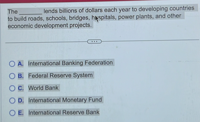 The _lends billions of dollars each year to developing countries
to build roads, schools, bridges, hespitals, power plants, and other
economic development projects.
A. International Banking Federation
B. Federal Reserve System
C. World Bank
D. International Monetary Fund
E. International Reserve Bank