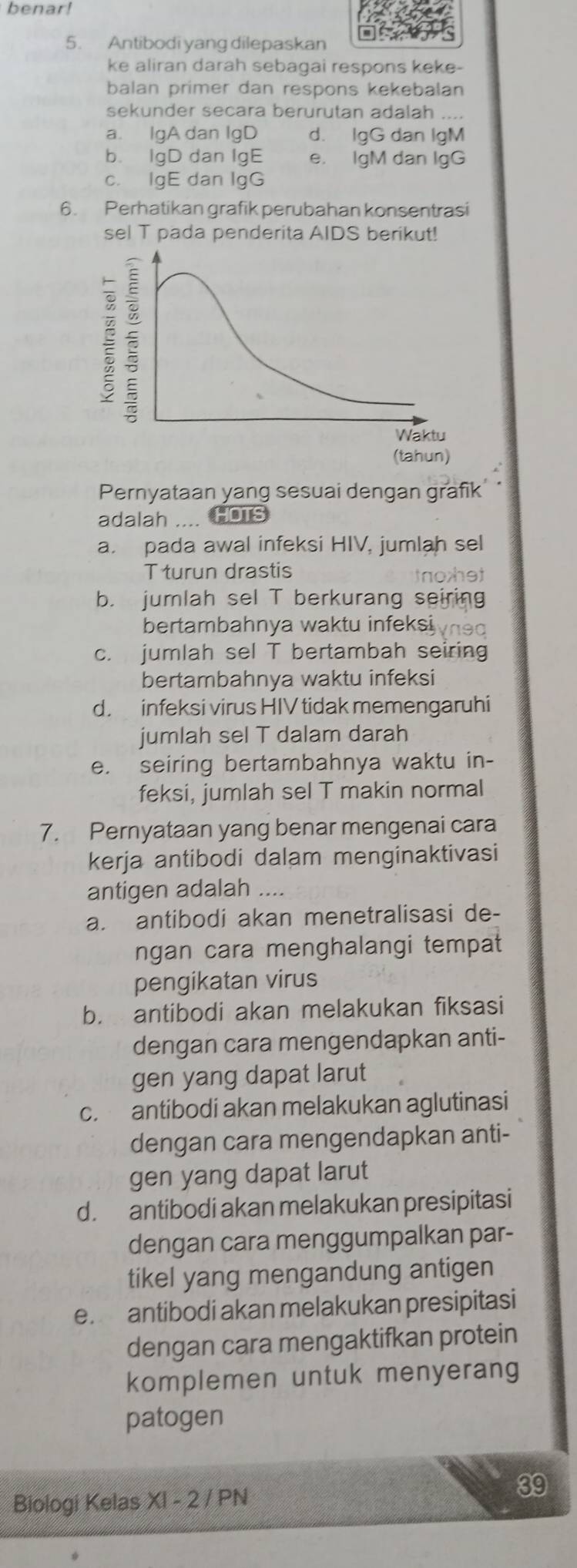 benar!
5. Antibodi yang dilepaskan
ke aliran darah sebagai respons keke-
balan primer dan respons kekebalan
sekunder secara berurutan adalah ....
a. IgA dan IgD d. IgG dan IgM
b. IgD dan IgE e. IgM dan IgG
c. IgE dan IgG
6. Perhatikan grafik perubahan konsentrasi
sel T pada penderita AIDS berikut!
Pernyataan yang sesuai dengan grafik
adalah .... HOTs
a. pada awal infeksi HIV, jumlah sel
T turun drastis tnohet
b. jumlah sel T berkurang seiring
bertambahnya waktu infeksi
c. jumlah sel T bertambah seiring
bertambahnya waktu infeksi
d. infeksi virus HIV tidak memengaruhi
jumlah sel T dalam darah
e. seiring bertambahnya waktu in-
feksi, jumlah sel T makin normal
7. Pernyataan yang benar mengenai cara
kerja antibodi dalam menginaktivasi
antigen adalah ....
a. antibodi akan menetralisasi de-
ngan cara menghalangi tempat
pengikatan virus
b. antibodi akan melakukan fiksasi
dengan cara mengendapkan anti-
gen yang dapat larut
c. antibodi akan melakukan aglutinasi
dengan cara mengendapkan anti-
gen yang dapat larut
d. antibodi akan melakukan presipitasi
dengan cara menggumpalkan par-
tikel yang mengandung antigen
e. antibodi akan melakukan presipitasi
dengan cara mengaktifkan protein
komplemen untuk menyerang
patogen
Biologi Kelas X1-2 /PN
39