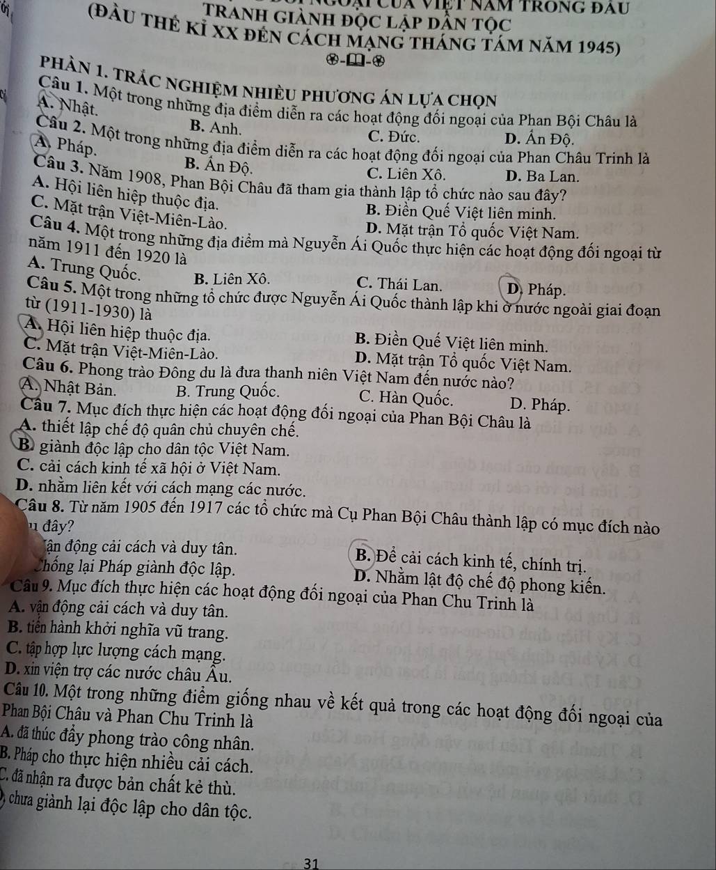 Coại Của việt năm trong đau
Tranh giành độc lập dẫn tọc
(đầu thẻ kỉ xX đẻn cách mạng tháng tám năm 1945)
x-□-x
phÀN 1. TRÁC ngHiệM nhiÈU phương án lựa chọn
Câu 1. Một trong những địa điểm diễn ra các hoạt động đối ngoại của Phan Bội Châu là
A. Nhật.
B. Anh.
C. Đức. D. Ấn Độ.
Câu 2. Một trong những địa điểm diễn ra các hoạt động đối ngoại của Phan Châu Trinh là
A. Pháp.
B. Ấn Độ.
C. Liên Xô. D. Ba Lan.
Câu 3. Năm 1908, Phan Bội Châu đã tham gia thành lập tổ chức nào sau đây?
A. Hội liên hiệp thuộc địa.
B. Điền Quế Việt liên minh.
C. Mặt trận Việt-Miên-Lào.
D. Mặt trận Tổ quốc Việt Nam.
Câu 4. Một trong những địa điểm mà Nguyễn Ái Quốc thực hiện các hoạt động đối ngoại từ
năm 1911 đến 1920 là
A. Trung Quốc. B. Liên Xô. C. Thái Lan. D. Pháp.
Câu 5. Một trong những tổ chức được Nguyễn Ái Quốc thành lập khi ở nước ngoài giai đoạn
từ (1911-1930) là
A Hội liên hiệp thuộc địa. B. Điền Quế Việt liên minh.
C. Mặt trận Việt-Miên-Lào. D. Mặt trận Tổ quốc Việt Nam.
Câu 6. Phong trào Đông du là đưa thanh niên Việt Nam đến nước nào?
A. Nhật Bản. B. Trung Quốc. C. Hàn Quốc. D. Pháp.
Câu 7. Mục đích thực hiện các hoạt động đối ngoại của Phan Bội Châu là
A. thiết lập chế độ quân chủ chuyên chế.
B giành độc lập cho dân tộc Việt Nam.
C. cải cách kinh tế xã hội ở Việt Nam.
D. nhằm liên kết với cách mạng các nước.
Câu 8. Từ năm 1905 đến 1917 các tổ chức mà Cụ Phan Bội Châu thành lập có mục đích nào
1 đây?
đận động cải cách và duy tân.
B. Để cải cách kinh tế, chính trị.
Chống lại Pháp giành độc lập. D. Nhằm lật độ chế độ phong kiến.
Câu 9. Mục đích thực hiện các hoạt động đối ngoại của Phan Chu Trinh là
A. vận động cải cách và duy tân.
B. tiền hành khởi nghĩa vũ trang.
C. tập hợp lực lượng cách mạng.
D. xin viện trợ các nước châu Âu.
Câu 10. Một trong những điểm giống nhau về kết quả trong các hoạt động đối ngoại của
Phan Bội Châu và Phan Chu Trinh là
A. đã thúc đầy phong trào công nhân.
B. Pháp cho thực hiện nhiều cải cách.
C. đã nhận ra được bản chất kẻ thù.
) chưa giành lại độc lập cho dân tộc.
31