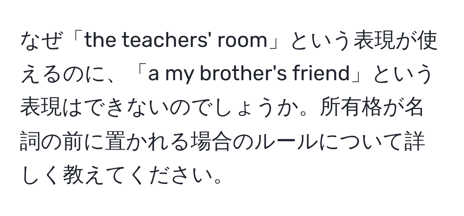 なぜ「the teachers' room」という表現が使えるのに、「a my brother's friend」という表現はできないのでしょうか。所有格が名詞の前に置かれる場合のルールについて詳しく教えてください。