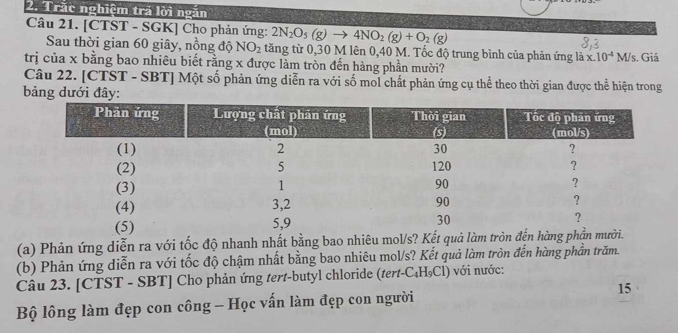 Trăc nghiệm trả lời ngắn 
Câu 21. [CTST - SGK] Cho phản ứng: 2N_2O_5(g)to 4NO_2(g)+O_2(g)
Sau thời gian 60 giây, nồng độ NO_2 tăng từ 0,30 M lên 0,40 M. Tốc độ trung bình của phản ứng là x.10^(-4)M/s s. Giá 
trị của x bằng bao nhiêu biết rằng x được làm tròn đến hàng phần mười? 
Câu 22. [CTST - SBT] Một số phản ứng diễn ra với số mol chất phản ứng cụ thể theo thời gian được thể hiện trong 
bảng dưới đây: 
(a) Phản ứng diễn ra với tốc độ nhanh nhất bằng bao nhiêu mol/s? Kết quả làm trò 
(b) Phản ứng diễn ra với tốc độ chậm nhất bằng bao nhiêu mol/s? Kết quả làm tròn đến hàng phần trăm. 
Câu 23. [CTST - SBT] Cho phản ứng tert-butyl chloride (tert-C₄H₉Cl) với nước: 
Bộ lông làm đẹp con công - Học vấn làm đẹp con người 15