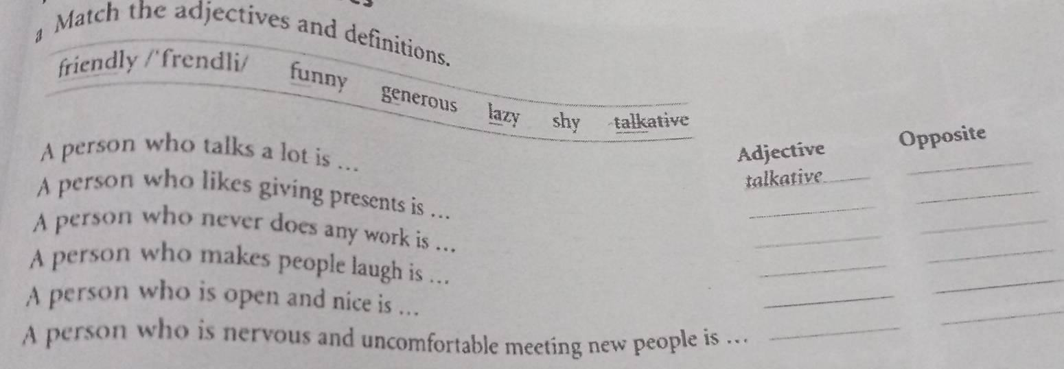 a Match the adjectives and definitions.
friendly /'frendli/ funny
generous lazy shy talkative
A person who talks a lot is ...
Adjective Opposite
talkative_
_
A person who likes giving presents is ...
_
_
_
_
_
A person who never does any work is ...
A person who makes people laugh is ...
_
A person who is open and nice is ...
_
_
A person who is nervous and uncomfortable meeting new people is ._